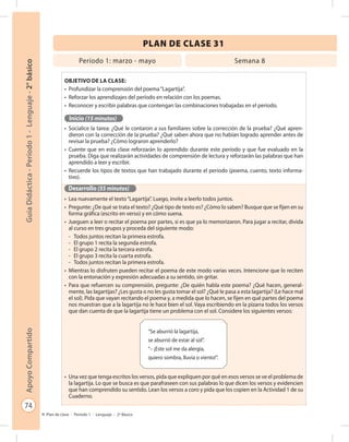 74
GuíaDidáctica-Período1-Lenguaje-2°básicoApoyoCompartido
Plan de clase - Período 1 - Lenguaje - 2º Básico
PLAN DE CLASE 31
Objetivo de la clase:
•	 Profundizar la comprensión del poema“Lagartija”.
•	 Reforzar los aprendizajes del período en relación con los poemas.
•	 Reconocer y escribir palabras que contengan las combinaciones trabajadas en el período.
Inicio (15 minutos)
•	 Socialice la tarea: ¿Qué le contaron a sus familiares sobre la corrección de la prueba? ¿Qué apren-
dieron con la corrección de la prueba? ¿Qué saben ahora que no habían logrado aprender antes de
revisar la prueba? ¿Cómo lograron aprenderlo?
•	 Cuente que en esta clase reforzarán lo aprendido durante este período y que fue evaluado en la
prueba. Diga que realizarán actividades de comprensión de lectura y reforzarán las palabras que han
aprendido a leer y escribir.
•	 Recuerde los tipos de textos que han trabajado durante el período (poema, cuento, texto informa-
tivo).
Desarrollo (55 minutos)
•	 Lea nuevamente el texto“Lagartija”. Luego, invite a leerlo todos juntos.
•	 Pregunte: ¿De qué se trata el texto? ¿Qué tipo de texto es? ¿Cómo lo saben? Busque que se fijen en su
forma gráfica (escrito en verso) y en cómo suena.
•	 Jueguen a leer o recitar el poema por partes, si es que ya lo memorizaron. Para jugar a recitar, divida
al curso en tres grupos y proceda del siguiente modo:
-	 Todos juntos recitan la primera estrofa.
-	 El grupo 1 recita la segunda estrofa.
-	 El grupo 2 recita la tercera estrofa.
-	 El grupo 3 recita la cuarta estrofa.
-	 Todos juntos recitan la primera estrofa.
•	 Mientras lo disfruten pueden recitar el poema de este modo varias veces. Intencione que lo reciten
con la entonación y expresión adecuadas a su sentido, sin gritar.
•	 Para que refuercen su comprensión, pregunte: ¿De quién habla este poema? ¿Qué hacen, general-
mente, las lagartijas? ¿Les gusta o no les gusta tomar el sol? ¿Qué le pasa a esta lagartija? (Le hace mal
el sol). Pida que vayan recitando el poema y, a medida que lo hacen, se fijen en qué partes del poema
nos muestran que a la lagartija no le hace bien el sol. Vaya escribiendo en la pizarra todos los versos
que dan cuenta de que la lagartija tiene un problema con el sol. Considere los siguientes versos:
•	 Una vez que tenga escritos los versos, pida que expliquen por qué en esos versos se ve el problema de
la lagartija. Lo que se busca es que parafraseen con sus palabras lo que dicen los versos y evidencien
que han comprendido su sentido. Lean los versos a coro y pida que los copien en la Actividad 1 de su
Cuaderno.
Período 1: marzo - mayo Semana 8
“Se aburrió la lagartija,
se aburrió de estar al sol”.
“– ¡Este sol me da alergia,
quiero sombra, lluvia o viento!”.
 