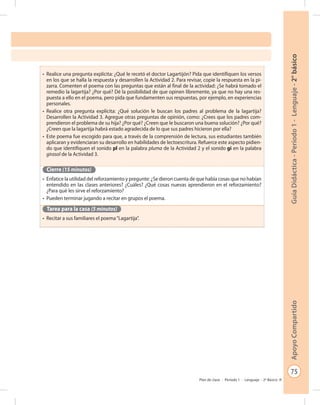75
GuíaDidáctica-Período1-Lenguaje-2°básicoApoyoCompartido
Plan de clase - Período 1 - Lenguaje - 2º Básico
•	 Realice una pregunta explícita: ¿Qué le recetó el doctor Lagartijón? Pida que identifiquen los versos
en los que se halla la respuesta y desarrollen la Actividad 2. Para revisar, copie la respuesta en la pi-
zarra. Comenten el poema con las preguntas que están al final de la actividad: ¿Se habrá tomado el
remedio la lagartija? ¿Por qué? Dé la posibilidad de que opinen libremente, ya que no hay una res-
puesta a ello en el poema, pero pida que fundamenten sus respuestas, por ejemplo, en experiencias
personales.
•	 Realice otra pregunta explícita: ¿Qué solución le buscan los padres al problema de la lagartija?
Desarrollen la Actividad 3. Agregue otras preguntas de opinión, como: ¿Crees que los padres com-
prendieron el problema de su hija? ¿Por qué? ¿Creen que le buscaron una buena solución? ¿Por qué?
¿Creen que la lagartija habrá estado agradecida de lo que sus padres hicieron por ella?
•	 Este poema fue escogido para que, a través de la comprensión de lectura, sus estudiantes también
aplicaran y evidenciaran su desarrollo en habilidades de lectoescritura. Refuerce este aspecto pidien-
do que identifiquen el sonido pl en la palabra pluma de la Actividad 2 y el sonido gi en la palabra
girasol de la Actividad 3.
Cierre (15 minutos)
•	 Enfatice la utilidad del reforzamiento y pregunte: ¿Se dieron cuenta de que había cosas que no habían
entendido en las clases anteriores? ¿Cuáles? ¿Qué cosas nuevas aprendieron en el reforzamiento?
¿Para qué les sirve el reforzamiento?
•	 Pueden terminar jugando a recitar en grupos el poema.
Tarea para la casa (5 minutos)
•	 Recitar a sus familiares el poema“Lagartija”.
 