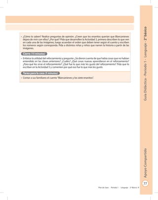 77
GuíaDidáctica-Período1-Lenguaje-2°básicoApoyoCompartido
Plan de clase - Período 1 - Lenguaje - 2º Básico
•	 ¿Cómo lo saben? Realice preguntas de opinión: ¿Creen que los enanitos querían que Blancanieves
dejara de vivir con ellos? ¿Por qué? Pida que desarrollen la Actividad 3, primero describen lo que ven
en cada una de las imágenes, luego acuerdan el orden que deben tener según el cuento y escriben
los números según corresponda. Pida a distintos niñas y niños que narren la historia a partir de las
imágenes.
Cierre (15 minutos)
•	 Enfatice la utilidad del reforzamiento y pregunte: ¿Se dieron cuenta de que había cosas que no habían
entendido en las clases anteriores? ¿Cuáles? ¿Qué cosas nuevas aprendieron en el reforzamiento?
¿Para qué les sirve el reforzamiento? ¿Qué fue lo que más les gustó del reforzamiento? Pida que lo
escriban en la Actividad 5 y comenten por qué eso fue lo que más les gustó.
Tarea para la casa (5 minutos)
•	 Contar a sus familiares el cuento“Blancanieves y los siete enanitos”.
 
