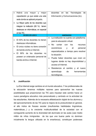 •    Habrá     una    mayor     y   mejor         docentes    en    las   Tecnologías    de
     capacitación ya que existe una sola          Información y Comunicaciones (tic).
     sede donde se aplicará proyecto.
•    La Mayor parte de los docentes que
     integran la institución (60 %) tienen
     destrezas en informáticas, en especial
     en las TIC.
              DEBILIDADES                                      AMENAZAS
                                              •   La institución no cuenta con plataforma
•    El 40% de los docentes no tienen
                                                  para la educación virtual.
     destrezas informáticas.
                                              •   No    contar     con    los       recursos
•    El único núcleo no tiene conexión
                                                  económicos        y      el       personal
     de banda ancha a Internet.
                                                  especializados a tiempo para resolver
•    El 80% de los docentes no
                                                  la situación.
     poseen un ordenador personal de
                                              •   Puede haber docentes que viven en
     banda ancha a Internet.
                                                  lugares donde no hay disponibilidad y
                                                  acceso al Internet.
                                              •   Resistencia al cambio y al nuevo
                                                  aprendizaje       de          herramientas
                                                  tecnológicas.


5.     Justificación

     La Era Internet exige cambios en el mundo educativo. Y los profesionales de
la educación tenemos múltiples razones para aprovechar las nuevas
posibilidades que proporcionan las TIC para impulsar este cambio hacia un
nuevo paradigma educativo más personalizado y centrado en la actividad de
los estudiantes. Además de la necesaria alfabetización digital de los alumnos y
del aprovechamiento de las TIC para la mejora de la productividad en general,
el alto índice de fracaso escolar (insuficientes habilidades lingüísticas,
matemáticas...) y la creciente multiculturalidad de la sociedad con el
consiguiente aumento de la diversidad del alumnado en las aulas (casi medio
millón de niños inmigrantes           de los que una buena parte no dominan
inicialmente la lengua utilizada en la enseñanza), constituyen poderosas
 