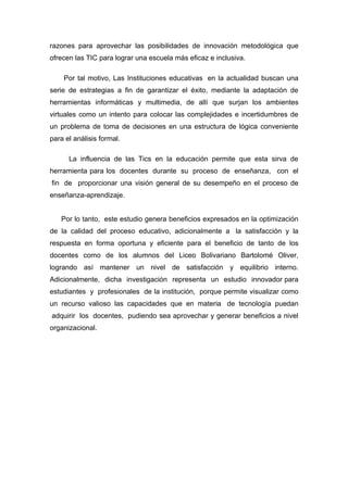 razones para aprovechar las posibilidades de innovación metodológica que
ofrecen las TIC para lograr una escuela más eficaz e inclusiva.

    Por tal motivo, Las Instituciones educativas en la actualidad buscan una
serie de estrategias a fin de garantizar el éxito, mediante la adaptación de
herramientas informáticas y multimedia, de allí que surjan los ambientes
virtuales como un intento para colocar las complejidades e incertidumbres de
un problema de toma de decisiones en una estructura de lógica conveniente
para el análisis formal.

      La influencia de las Tics en la educación permite que esta sirva de
herramienta para los docentes durante su proceso de enseñanza, con el
fin de proporcionar una visión general de su desempeño en el proceso de
enseñanza-aprendizaje.


   Por lo tanto, este estudio genera beneficios expresados en la optimización
de la calidad del proceso educativo, adicionalmente a la satisfacción y la
respuesta en forma oportuna y eficiente para el beneficio de tanto de los
docentes como de los alumnos del Liceo Bolivariano Bartolomé Oliver,
logrando así mantener un nivel de satisfacción y equilibrio interno.
Adicionalmente, dicha investigación representa un estudio innovador para
estudiantes y profesionales de la institución, porque permite visualizar como
un recurso valioso las capacidades que en materia de tecnología puedan
adquirir los docentes, pudiendo sea aprovechar y generar beneficios a nivel
organizacional.
 