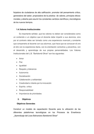forjadora de ciudadanos de alta calificación, promotor del pensamiento crítico,
generadora del saber, propiciadora de la práctica de valores, principios éticos-
morales y abierta para asumir los constantes cambios científicos y tecnológicos
de los nuevos tiempos.


   1.4. Valores Institucionales

        Es importante señalar, que los valores no deben ser considerados como
un contenido o un objetivo que el docente debe impartir a sus alumnos, sino
por el contrario debe ser tomado como una experiencia vivencial y constante
que compenetra al docente con sus alumnos, que hace que se conozcan el uno
al otro con la experiencia diaria, con la orientación correctiva y preventiva, con
el desarrollo y aprendizaje de sus propias personalidades. Los Valores
Institucionales del L.B. “Bartolomé Oliver” son los siguientes:

   •    Amor
   •    Paz
   •    Igualdad
   •    Respeto y tolerancia
   •    Autonomía
   •    Socialización
   •    Colaboración y solidaridad
   •    Creatividad e interés por la innovación
   •    Espíritu crítico
   •    Responsabilidad
   •    Importancia de prioridades

       2.    Objetivos

    Objetivos Generales

Construir un modelo de capacitación Docente para la utilización de las
diferentes     plataformas   tecnológicas   en    los   Procesos   de   Enseñanza
_Aprendizaje del Liceo Bolivariano Bartolomé Oliver”
 