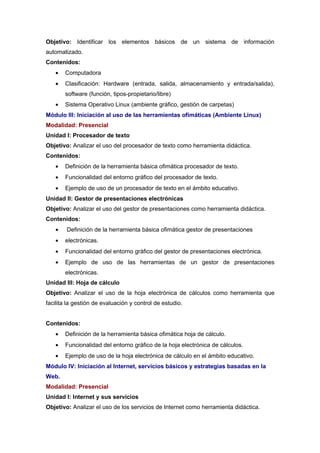 Objetivo: Identificar los elementos básicos de un sistema de información
automatizado.
Contenidos:
   •   Computadora
   •   Clasificación: Hardware (entrada, salida, almacenamiento y entrada/salida),
       software (función, tipos-propietario/libre)
   •   Sistema Operativo Linux (ambiente gráfico, gestión de carpetas)
Módulo III: Iniciación al uso de las herramientas ofimáticas (Ambiente Linux)
Modalidad: Presencial
Unidad I: Procesador de texto
Objetivo: Analizar el uso del procesador de texto como herramienta didáctica.
Contenidos:
   •   Definición de la herramienta básica ofimática procesador de texto.
   •   Funcionalidad del entorno gráfico del procesador de texto.
   •   Ejemplo de uso de un procesador de texto en el ámbito educativo.
Unidad II: Gestor de presentaciones electrónicas
Objetivo: Analizar el uso del gestor de presentaciones como herramienta didáctica.
Contenidos:
   •    Definición de la herramienta básica ofimática gestor de presentaciones
   •   electrónicas.
   •   Funcionalidad del entorno gráfico del gestor de presentaciones electrónica.
   •   Ejemplo de uso de las herramientas de un gestor de presentaciones
       electrónicas.
Unidad III: Hoja de cálculo
Objetivo: Analizar el uso de la hoja electrónica de cálculos como herramienta que
facilita la gestión de evaluación y control de estudio.


Contenidos:
   •   Definición de la herramienta básica ofimática hoja de cálculo.
   •   Funcionalidad del entorno gráfico de la hoja electrónica de cálculos.
   •   Ejemplo de uso de la hoja electrónica de cálculo en el ámbito educativo.
Módulo IV: Iniciación al Internet, servicios básicos y estrategias basadas en la
Web.
Modalidad: Presencial
Unidad I: Internet y sus servicios
Objetivo: Analizar el uso de los servicios de Internet como herramienta didáctica.
 