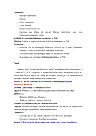 Contenidos:
   •      Definición de Internet
   •      Historia
   •      Cómo conectarse
   •      Cómo navegar
   •      Búsqueda de información
   •      Servicios   que    ofrece   el   Internet   (Correo   electrónico,    chat,   foro,
          videoconferencias entre otros)
Unidad II: Estrategias didácticas basadas en la Web.
Objetivo: Analizar el uso de estrategias didácticas basadas en la Web.
Contenidos:
   •      Definición de las estrategias didácticas basadas en la Web (Webquest,
          Weblog, La Búsqueda del tesoro, Wikipedia, entre otros).
   •      Funcionalidad de las estrategias didácticas basadas en la Web.
   •      Ejemplos de las estrategias didácticas basadas en la Web.


Fase II


    Segunda fase del plan Uso Educativo de las Tecnologías de la Información y la
Comunicación (TIC), contemplan el software educativo como herramienta didáctica y
planificación de una sesión de clases en un centro tecnológico. A continuación se
describen cada uno de los módulos que lo conforman:
Módulo V: Uso del software educativo como herramienta pedagógica
Modalidad: Presencial
Unidad I: Conociendo el software educativo
Objetivo: Analizar el uso del software educativo como herramienta didáctica.
Contenidos:
   •      Definición de Software Educativo
   •      Tipología en función a su uso didáctico.
Unidad II: Estrategia de uso del software educativo
Objetivo: Analizar estrategias para la planificación de una sesión de clases en un
centro tecnológico haciendo uso de software educativo.
Contenidos:
   •      Estrategia de uso del software educativo en actividades didácticas.
   •      Ejemplo de colecciones de software educativos.
Módulo VI: Planificación de una sesión de clases en un centro tecnológico
 
