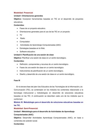Modalidad: Presencial
Unidad I: Orientaciones generales
Objetivo: Incorporar herramientas basadas en TIC en el desarrollo de proyectos
educativos.
Contenidos:
   •   Fases de un proyecto educativo.
   •   Orientaciones generales para el uso de las TIC en un proyecto:
   •   TV
   •       Radio
   •   Computador:
   •       Actividades de Aprendizaje Computarizadas (AAC)
   •   Estrategias basadas en la Web.
   •   Software educativo
Unidad II: Planificación de una sesión de clase
Objetivo: Planificar una sesión de clase en un centro tecnológico.
Contenidos:
   •   Definición, componentes y recursos de un centro tecnológico.
   •   Fases de una sesión de clase en un centro tecnológico.
   •   Instrumentos de planificación de un centro tecnológico.
   •   Diseño y desarrollo de una sesión de clase en un centro tecnológico.


Fase III


   En la tercera fase del plan Uso Educativo de las Tecnologías de la Información y la
Comunicación (TIC), se contemplan en los módulos los contenidos relacionado a la
tecnología instruccional y metodologías en desarrollo de soluciones educativas
basadas en las TIC. A continuación se describen cada uno de los módulos que lo
conforman:
Módulo XI: Metodología para el desarrollo de soluciones educativas basadas en
las TIC.
Modalidad: Semi-Presencial
Unidad I: Metodología para el desarrollo de Actividades de Aprendizaje
Computarizadas (AAC)
Objetivo: Desarrollar Actividades Aprendizaje Computarizadas (AAC), en base a
contenidos de carácter social.
Contenidos:
 
