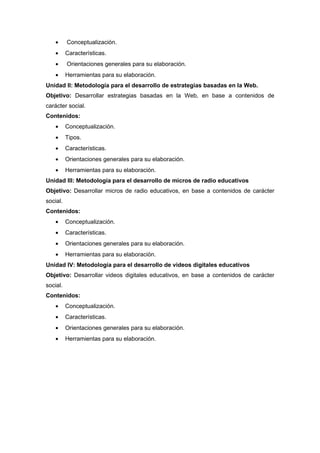•     Conceptualización.
    •     Características.
    •     Orientaciones generales para su elaboración.
    •     Herramientas para su elaboración.
Unidad II: Metodología para el desarrollo de estrategias basadas en la Web.
Objetivo: Desarrollar estrategias basadas en la Web, en base a contenidos de
carácter social.
Contenidos:
    •     Conceptualización.
    •     Tipos.
    •     Características.
    •     Orientaciones generales para su elaboración.
    •     Herramientas para su elaboración.
Unidad III: Metodología para el desarrollo de micros de radio educativos
Objetivo: Desarrollar micros de radio educativos, en base a contenidos de carácter
social.
Contenidos:
    •     Conceptualización.
    •     Características.
    •     Orientaciones generales para su elaboración.
    •     Herramientas para su elaboración.
Unidad IV: Metodología para el desarrollo de videos digitales educativos
Objetivo: Desarrollar videos digitales educativos, en base a contenidos de carácter
social.
Contenidos:
    •     Conceptualización.
    •     Características.
    •     Orientaciones generales para su elaboración.
    •     Herramientas para su elaboración.
 
