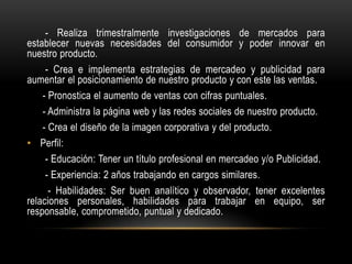 - Realiza trimestralmente investigaciones de mercados para
establecer nuevas necesidades del consumidor y poder innovar en
nuestro producto.
- Crea e implementa estrategias de mercadeo y publicidad para
aumentar el posicionamiento de nuestro producto y con este las ventas.
- Pronostica el aumento de ventas con cifras puntuales.
- Administra la página web y las redes sociales de nuestro producto.
- Crea el diseño de la imagen corporativa y del producto.
• Perfil:
- Educación: Tener un título profesional en mercadeo y/o Publicidad.
- Experiencia: 2 años trabajando en cargos similares.
- Habilidades: Ser buen analítico y observador, tener excelentes
relaciones personales, habilidades para trabajar en equipo, ser
responsable, comprometido, puntual y dedicado.

 