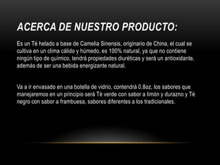 ACERCA DE NUESTRO PRODUCTO:
Es un Té helado a base de Camelia Sinensis, originario de China, el cual se
cultiva en un clima cálido y húmedo, es 100% natural, ya que no contiene
ningún tipo de químico, tendrá propiedades diuréticas y será un antioxidante,
además de ser una bebida energizante natural.
Va a ir envasado en una botella de vidrio, contendrá 0.8oz, los sabores que
manejaremos en un principio será Té verde con sabor a limón y durazno y Té
negro con sabor a frambuesa, sabores diferentes a los tradicionales.

 