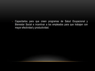 - Capacitarlos para que creen programas de Salud Ocupacional y
Bienestar Social e incentivar a los empleados para que trabajen con
mayor efectividad y productividad.

 