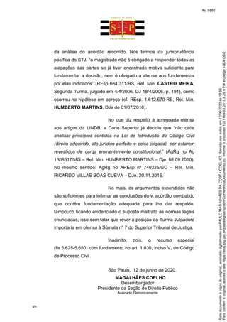 gts
da análise do acórdão recorrido. Nos termos da jurisprudência
pacífica do STJ, “o magistrado não é obrigado a responder todas as
alegações das partes se já tiver encontrado motivo suficiente para
fundamentar a decisão, nem é obrigado a ater-se aos fundamentos
por elas indicados” (REsp 684.311/RS, Rel. Min. CASTRO MEIRA,
Segunda Turma, julgado em 4/4/2006, DJ 18/4/2006, p. 191), como
ocorreu na hipótese em apreço (cf. REsp. 1.612.670-RS, Rel. Min.
HUMBERTO MARTINS, DJe de 01/07/2016).
No que diz respeito à apregoada ofensa
aos artigos da LINDB, a Corte Superior já decidiu que “não cabe
analisar princípios contidos na Lei de Introdução do Código Civil
(direito adquirido, ato jurídico perfeito e coisa julgada), por estarem
revestidos de carga eminentemente constitucional.” (AgRg no Ag
1308517/MG – Rel. Min. HUMBERTO MARTINS – Dje. 08.09.2010).
No mesmo sentido: AgRg no AREsp nº 740325/GO – Rel. Min.
RICARDO VILLAS BÔAS CUEVA – DJe. 20.11.2015.
No mais, os argumentos expendidos não
são suficientes para infirmar as conclusões do v. acórdão combatido
que contém fundamentação adequada para lhe dar respaldo,
tampouco ficando evidenciado o suposto maltrato às normas legais
enunciadas, isso sem falar que rever a posição da Turma Julgadora
importaria em ofensa à Súmula nº 7 do Superior Tribunal de Justiça.
Inadmito, pois, o recurso especial
(fls.5.625-5.650) com fundamento no art. 1.030, inciso V, do Código
de Processo Civil.
São Paulo, 12 de junho de 2020.
MAGALHÃES COELHO
Desembargador
Presidente da Seção de Direito Público
Assinado Eletronicamente
Paraconferirooriginal,acesseositehttps://esaj.tjsp.jus.br/pastadigital/sg/abrirConferenciaDocumento.do,informeoprocesso1021169-53.2015.8.26.0114ecódigo10EA13D2.
Estedocumentoécópiadooriginal,assinadodigitalmenteporPAULOMAGALHAESDACOSTACOELHO,liberadonosautosem12/06/2020às15:56.
fls. 5880
 