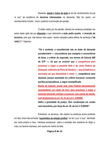 Página 8 de 15
Dessarte, desde o início da ação já era de conhecimento do juiz
“a quo” da existência de terceiros interessados na demanda. Não foi, assim, um
acontecimento fortuito, futuro, posterior à promoção da querela.
O então nobre juiz de plantão, através da sentença prolatada nos
autos desta ação fez por dissociar o que realmente a ação pedia quanto a inserção de
terceiros, pois que, não deixou claro quem seriam atingidos pelos efeitos da sentença (“ab
initio”) ? Vejamos:
“Tal o contexto, e considerando não se tratar de demanda
previdenciária — circunstância que ensejaria a concorrência
de foros, a critério do segurado, nos termos da Súmula 689
do STF —, há que se concluir que a competência para
processar e julgar o presente feito é do Juízo Federal da
Subseção Judiciária de Feria de Santana — que jurisdiciona o
município em que domiciliado o Autor —, competência essa
absoluta, porque assentada em critério funcional, consoante
pacífica jurisprudência, a seguir exemplificada:
Diante do exposto, sendo este Juízo Federal absolutamente
incompetente, em razão do foro, para processar e julgar a
presente demanda, extingo o processo, sem exame do mérito,
com fundamento no art. 51, III, da Lei n. 9.099/95.
Defiro a gratuidade da justiça. Sem condenação em custas
nem honorários, por força do art. 55, da Lei nº 9.099/95”.
Entretanto, os terceiros, não citados na sentença acima proferida
em tela, foram tão-somente ”suprimidos da relação jurídica” ao ter o juiz “a quo” declinado
por conta própria e risco interesse processual sobre a condição dos membros do litígio e,
mais, se haveria interesse, sem exame do mérito do feito.
 