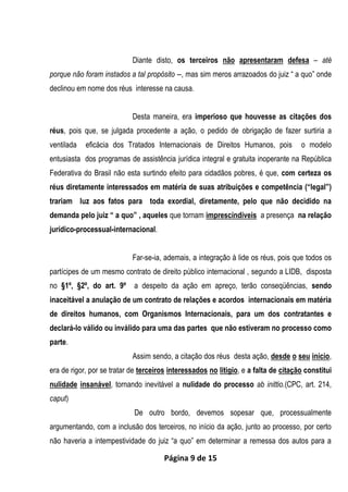 Página 9 de 15
Diante disto, os terceiros não apresentaram defesa – até
porque não foram instados a tal propósito --, mas sim meros arrazoados do juiz “ a quo” onde
declinou em nome dos réus interesse na causa.
Desta maneira, era imperioso que houvesse as citações dos
réus, pois que, se julgada procedente a ação, o pedido de obrigação de fazer surtiria a
ventilada eficácia dos Tratados Internacionais de Direitos Humanos, pois o modelo
entusiasta dos programas de assistência jurídica integral e gratuita inoperante na República
Federativa do Brasil não esta surtindo efeito para cidadãos pobres, é que, com certeza os
réus diretamente interessados em matéria de suas atribuições e competência (“legal”)
trariam luz aos fatos para toda exordial, diretamente, pelo que não decidido na
demanda pelo juiz “ a quo” , aqueles que tornam imprescindíveis a presença na relação
jurídico-processual-internacional.
Far-se-ia, ademais, a integração à lide os réus, pois que todos os
partícipes de um mesmo contrato de direito público internacional , segundo a LIDB, disposta
no §1º, §2º, do art. 9º a despeito da ação em apreço, terão conseqüências, sendo
inaceitável a anulação de um contrato de relações e acordos internacionais em matéria
de direitos humanos, com Organismos Internacionais, para um dos contratantes e
declará-lo válido ou inválido para uma das partes que não estiveram no processo como
parte.
Assim sendo, a citação dos réus desta ação, desde o seu início,
era de rigor, por se tratar de terceiros interessados no litigio, e a falta de citação constitui
nulidade insanável, tornando inevitável a nulidade do processo ab inittio.(CPC, art. 214,
caput)
De outro bordo, devemos sopesar que, processualmente
argumentando, com a inclusão dos terceiros, no início da ação, junto ao processo, por certo
não haveria a intempestividade do juiz “a quo” em determinar a remessa dos autos para a
 