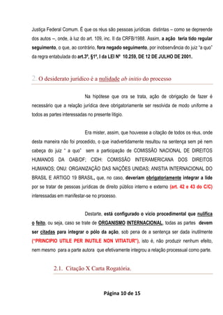 Página 10 de 15
Justiça Federal Comum. É que os réus são pessoas jurídicas distintas – como se depreende
dos autos --, onde, à luz do art. 109, inc. II da CRFB/1988. Assim, a ação teria tido regular
seguimento, o que, ao contrário, fora negado seguimento, por inobservância do juiz “a quo”
da regra entabulada do art.3º, §1º, I da LEI Nº 10.259, DE 12 DE JULHO DE 2001.
2.O desiderato jurídico é a nulidade ab initio do processo
Na hipótese que ora se trata, ação de obrigação de fazer é
necessário que a relação jurídica deve obrigatoriamente ser resolvida de modo uniforme a
todos as partes interessadas no presente litigio.
Era mister, assim, que houvesse a citação de todos os réus, onde
desta maneira não foi procedido, o que inadvertidamente resultou na sentença sem pé nem
cabeça do juiz “ a quo” sem a participação de COMISSÃO NACIONAL DE DIREITOS
HUMANOS DA OAB/DF; CIDH: COMISSÃO INTERAMERICANA DOS DIREITOS
HUMANOS; ONU: ORGANIZAÇÃO DAS NAÇÕES UNIDAS; ANISTIA INTERNACIONAL DO
BRASIL E ARTIGO 19 BRASIL, que, no caso, deveriam obrigatoriamente integrar a lide
por se tratar de pessoas jurídicas de direito público interno e externo (art. 42 e 43 do C/C)
interessadas em manifestar-se no processo.
Destarte, está configurado o vício procedimental que nulifica
o feito, ou seja, caso se trate de ORGANISMO INTERNACIONAL, todas as partes devem
ser citadas para integrar o pólo da ação, sob pena de a sentença ser dada inutilmente
(“PRINCIPIO UTILE PER INUTILE NON VITIATUR"), isto é, não produzir nenhum efeito,
nem mesmo para a parte autora que efetivamente integrou a relação processual como parte.
2.1. Citação X Carta Rogatória.
 