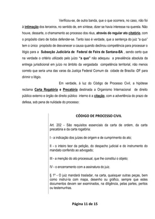Página 11 de 15
Verificou-se, de outra banda, que o que ocorrera, no caso, não foi
à intimação dos terceiros, no sentido de, em síntese, dizer se havia interesse na querela. Não
houve, dessarte, o chamamento ao processo dos réus, através do regular ato citatório, com
o propósito claro de todos defender-se. Tanto isso é verdade, que a sentença do juiz “a quo”
tem o único propósito de desvanecer a causa quando declinou competência para processar o
litigio para a Subseção Judiciária de Federal de Feira de Santana-BA , sendo certo que
na verdade o critério utilizado pelo juízo “a quo” não adequou a prevalência absoluta da
entrega jurisdicional em juízo no âmbito da vergastada competência territorial, não menos
correto que seria uma das varas da Justiça Federal Comum da cidade de Brasília -DF para
dirimir o litigio.
Em verdade, à luz do Código de Processo Civil, a hipótese
reclama Carta Rogatória e Precatória destinada a Organismo Internacional de direito
público externo e órgão de direito público interno é a citação, com a advertência do prazo de
defesa, sob pena de nulidade do processo:
CÓDIGO DE PROCESSO CIVIL
Art. 202 - São requisitos essenciais da carta de ordem, da carta
precatória e da carta rogatória:
I - a indicação dos juízes de origem e de cumprimento do ato;
II - o inteiro teor da petição, do despacho judicial e do instrumento do
mandato conferido ao advogado;
III - a menção do ato processual, que lhe constitui o objeto;
IV - o encerramento com a assinatura do juiz.
§ 1º - O juiz mandará trasladar, na carta, quaisquer outras peças, bem
como instruí-la com mapa, desenho ou gráfico, sempre que estes
documentos devam ser examinados, na diligência, pelas partes, peritos
ou testemunhas.
 