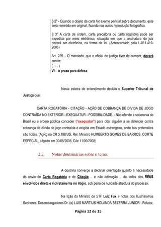 Página 12 de 15
§ 2º - Quando o objeto da carta for exame pericial sobre documento, este
será remetido em original, ficando nos autos reprodução fotográfica.
§ 3º A carta de ordem, carta precatória ou carta rogatória pode ser
expedida por meio eletrônico, situação em que a assinatura do juiz
deverá ser eletrônica, na forma da lei. (Acrescentado pela L-011.419-
2006)
Art. 225 – O mandado, que o oficial de justiça tiver de cumprir, deverá
conter:
( . . . )
VI – o prazo para defesa;
Nesta esteira de entendimento decidiu o Superior Tribunal de
Justiça que:
CARTA ROGATÓRIA - CITAÇÃO - AÇÃO DE COBRANÇA DE DÍVIDA DE JOGO
CONTRAÍDA NO EXTERIOR - EXEQUATUR - POSSIBILIDADE. - Não ofende a soberania do
Brasil ou a ordem pública conceder (“exequatur”) para citar alguém a se defender contra
cobrança de dívida de jogo contraída e exigida em Estado estrangeiro, onde tais pretensões
são lícitas. (AgRg na CR 3.198/US, Rel. Ministro HUMBERTO GOMES DE BARROS, CORTE
ESPECIAL, julgado em 30/06/2008, DJe 11/09/2008)
2.2. Notas doutrinárias sobre o tema.
A doutrina converge a declinar orientação quanto à necessidade
do envio de Carta Rogatória e de Citação – e não intimação -- de todos dos RÉUS
envolvidos direta e indiretamente no litigio, sob pena de nulidade absoluta do processo.
Na lição do Ministro do STF Luiz Fux e notas dos Ilustríssimos
Senhores. Desembargadores Dr. (o) LUIS MARTIUS HOLANDA BEZERRA JUNIOR - Relator,
 