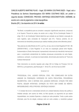 Página 13 de 15
CARLOS ALBERTO MARTINS FILHO - Vogal, EDI MARIA COUTINHO BIZZI - Vogal, sob a
Presidência da Senhora Desembargadora EDI MARIA COUTINHO BIZZI, em proferir a
seguinte decisão: CONHECIDO. PROVIDO. SENTENÇA DESCONSTITUÍDA. UNÂNIME, de
acordo com a ata do julgamento e notas taquigráficas.
Brasília (DF), 2 de dezembro de 2014. In verbis:
“No Brasil, a competência para se conceder o exequatur (significando execute-se, cumpra-se)
é do Superior Tribunal de Justiça, de acordo com o artigo 105 da Constituição Federal. O
artigo 109, X, da Constituição Federal determina que compete ao juiz federal a execução de
carta rogatória, após concessão de "exequatur" pelo STJ. Trata-se, portanto, de um
instrumento de intercâmbio processual que viabiliza medidas judiciais entre diferentes países”.
“Nas palavras do então Ministro do STJ, Luiz Fux, em seu voto na Carta Rogatória Nº 438 - BE
(2005/0015196-0), a Carta Rogatória "é um meio de cooperação judicial entre Nações,
fundamentada no Direito Internacional, representando instrumento de intercâmbio internacional
para o cumprimento extraterritorial de medidas processuais provenientes de outra Nação.
Lastreia-se, outrossim, no princípio da reciprocidade, denominado pela doutrina de "Teoria da
Cortesia Internacional".
“Este instrumento se encontra regulado pelo artigo 202 do Código de Processo Civil (lei
5879/73) e, principalmente, pela Resolução n°. 09 do STJ, de 04 de maio de 2005”.
“E M E N T A”
“PROCESSUAL CIVIL. JUIZADO ESPECIAL CÍVEL. RÉU DOMICILIADO EM OUTRA
UNIDADE DA FEDERAÇÃO. EXPEDIÇÃO DE CARTA PRECATÓRIA. PROVIDÊNCIA
INCOMPATÍVEL COM O SISTEMA DOS JUIZADOS ESPECIAIS. CITAÇÃO POR MEIO
POSTAL SEQUER INTENTADA. EXTINÇÃO DO FEITO SEM EXAME DO MÉRITO.
IMPOSSIBILIDADE. APELO PROVIDO. SENTENÇA CASSADA”.
“1. O simples fato de ter o demandado domicílio em unidade federativa diversa não justifica a
imediata extinção, sem exame de mérito, do feito ajuizado, ao argumento de que estaria
impossibilitada, nos Juizados Especiais, a citação por carta precatória. Tendo a parte autora
informado, para fins de citação, endereço certo em outra unidade, e, inexistindo qualquer
 