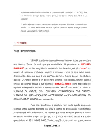Página 14 de 15
hipótese excepcional de impossibilidade do chamamento pelo correio (art. 222 do CPC), deve
ser determinada a citação do réu, pela via postal, a teor do que autoriza o art. 18, I, da Lei
9.099/95”.
2. Apelo conhecido e provido, para cassar a sentença recorrida e determinar o prosseguimento
do feito”. (3ª Turma Recursal dos Juizados Especiais do Distrito Federal Apelação Cível do
Juizado Especial 20140710271883ACJ).
3.PEDIDOS
Vistos e bem examinados,
REQUER dos Excelentíssimos Doutores Senhores Juízes que compõem
esta honrada Turma Recursal, que por unanimidade, dê provimento ao RECURSO
INOMINADO para acolher a arguição de nulidade absoluta da sentença do juízo “a quo” por
negativa de prestação jurisdicional, anulando a sentença e todos os seus efeitos legais,
determinando a baixa dos autos à uma das Varas da Justiça Federal Comum da cidade de
Brasília - DF, vara de origem, a fim de que nova sentença seja prolatada, sanando assim a
omissão da sentença do juízo “a quo” quanto ao capítulo XI, letra b) do rol de pedidos que
importam a indispensável presença e manifestação da COMISSÃO NACIONAL DE DIREITOS
HUMANOS DA OAB/DF; CIDH: COMISSÃO INTERAMERICANA DOS DIREITOS
HUMANOS; ONU: ORGANIZAÇÃO DAS NAÇÕES UNIDAS; ANISTIA INTERNACIONAL DO
BRASIL E ARTIGO 19 BRASIL em toda exordial.
Posto isto, Excelências, o postulante vem, nesta ocasião processual,
pedir que ante à ausência de citação dos RÉUS a partir do ato processual de recebimento da
peça inicial (ab initio), determinando, ato seguinte, que o juízo de origem promova a citação
dos réus na forma dos artigos. 214, §1º, §2º, 222, f) ambos do Estatuto de Ritos e a teor do
que autoriza o art. 18, I, da Lei 9.099/95. Via de conseqüência, tendo em vista que o processo
 