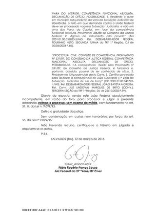 0DEEFDBCA4AE3EFADEE11F3D8AC8D1D8
VARA DO INTERIOR. COMPETÊNCIA FUNCIONAL ABSOLUTA.
DECLINAÇÃO DE OFÍCIO. POSSIBILIDADE. 1. Residindo o autor
em município sob jurisdição da Vara da Subseção Judiciária de
Uberlândia, o feito em que demanda contra a União Federal
deve ser processado naquela Subseção Judiciária, e não em
uma das Varas da Capital, em face da competência
funcional absoluta. Provimento 356/88 do Conselho da Justiça
Federal. 2. Agravo de instrumento não provido” (AG
2001.01.00.036835-5/MG, Rel. DESEMBARGADOR FEDERAL
TOURINHO NETO, SEGUNDA TURMA do TRF 1ª Região, DJ de
30/06/2003 P.60).
“PROCESSUAL CIVIL. CONFLITO DE COMPETÊNCIA. PROVIMENTO
Nº 331/87, DO CONSELHO DA JUSTIÇA FEDERAL. COMPETÊNCIA
FUNCIONAL ABSOLUTA. DECLINAÇÃO DE OFÍCIO.
POSSIBILIDADE. 1.A competência fixada pelo Provimento nº
331/87, do Conselho da Justiça Federal, é funcional e,
portanto, absoluta, passível de ser conhecida de ofício. 2.
Precedentes jurisprudenciais desta Corte. 3. Conflito conhecido
para declarar a competência do Juízo Suscitante (1ª Vara da
Subseção Judiciária de Juiz de Fora)” (CC 2001.01.00.043778-
1/MG, Rel. DESEMBARGADOR FEDERAL JOAO BATISTA MOREIRA,
Rel. Conv. JUIZ LINDOVAL MARQUES DE BRITO (CONV.),
TERCEIRA SEÇÃO do TRF 1ª Região, DJ de 22/10/2002 P.59).
Diante do exposto, sendo este Juízo Federal absolutamente
incompetente, em razão do foro, para processar e julgar a presente
demanda, extingo o processo, sem exame do mérito, com fundamento no art.
51, III, da Lei n. 9.099/95.
Defiro a gratuidade da justiça.
Sem condenação em custas nem honorários, por força do art.
55, da Lei nº 9.099/95.
Não havendo recurso, certifique-se o trânsito em julgado e
arquivem-se os autos.
P.R.I.
SALVADOR (BA), 12 de março de 2015.
<<Juiz_Assinatura>>
Fábio Rogério França Souza
Juiz Federal da 21ª Vara/JEF Cível
 