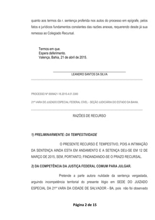 Página 2 de 15
quanto aos termos da r. sentença proferida nos autos do processo em epígrafe, pelos
fatos e jurídicos fundamentos constantes das razões anexas, requerendo desde já sua
remessa ao Colegiado Recursal.
Termos em que.
Espera deferimento.
Valença, Bahia, 21 de abril de 2015.
___________________________________________________
LEANDRO SANTOS DA SILVA
PROCESSO Nº 0009421-18.2015.4.01.3300
21ª VARA DO JUIZADO ESPECIAL FEDERAL CÍVEL - SEÇÃO JUDICIÁRIA DO ESTADO DA BAHIA.
RAZÕES DE RECURSO
1) PRELIMINARMENTE: DA TEMPESTIVIDADE
O PRESENTE RECURSO É TEMPESTIVO, POIS A INTIMAÇÃO
DA SENTENÇA AINDA ESTA EM ANDAMENTO E A SETENÇA DEU-SE EM 12 DE
MARÇO DE 2015, SEM, PORTANTO, FINDANDANDO-SE O PRAZO RECURSAL.
2) DA COMPETÊNCIA DA JUSTIÇA FEDERAL COMUM PARA JULGAR.
Pretende a parte autora nulidade da sentença vergastada,
arguindo incompetência territorial do presente litigio em SEDE DO JUIZADO
ESPECIAL DA 21ª VARA DA CIDADE DE SALVADOR - BA, pois não foi observado
 