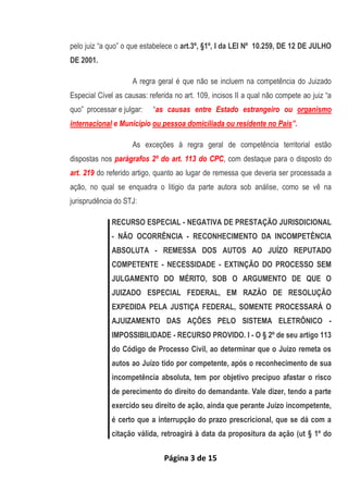 Página 3 de 15
pelo juiz “a quo” o que estabelece o art.3º, §1º, I da LEI Nº 10.259, DE 12 DE JULHO
DE 2001.
A regra geral é que não se incluem na competência do Juizado
Especial Cível as causas: referida no art. 109, incisos II a qual não compete ao juiz “a
quo” processar e julgar: “as causas entre Estado estrangeiro ou organismo
internacional e Município ou pessoa domiciliada ou residente no País”.
As exceções à regra geral de competência territorial estão
dispostas nos parágrafos 2º do art. 113 do CPC, com destaque para o disposto do
art. 219 do referido artigo, quanto ao lugar de remessa que deveria ser processada a
ação, no qual se enquadra o litigio da parte autora sob análise, como se vê na
jurisprudência do STJ:
RECURSO ESPECIAL - NEGATIVA DE PRESTAÇÃO JURISDICIONAL
- NÃO OCORRÊNCIA - RECONHECIMENTO DA INCOMPETÊNCIA
ABSOLUTA - REMESSA DOS AUTOS AO JUÍZO REPUTADO
COMPETENTE - NECESSIDADE - EXTINÇÃO DO PROCESSO SEM
JULGAMENTO DO MÉRITO, SOB O ARGUMENTO DE QUE O
JUIZADO ESPECIAL FEDERAL, EM RAZÃO DE RESOLUÇÃO
EXPEDIDA PELA JUSTIÇA FEDERAL, SOMENTE PROCESSARÁ O
AJUIZAMENTO DAS AÇÕES PELO SISTEMA ELETRÔNICO -
IMPOSSIBILIDADE - RECURSO PROVIDO. I - O § 2º de seu artigo 113
do Código de Processo Civil, ao determinar que o Juízo remeta os
autos ao Juízo tido por competente, após o reconhecimento de sua
incompetência absoluta, tem por objetivo precípuo afastar o risco
de perecimento do direito do demandante. Vale dizer, tendo a parte
exercido seu direito de ação, ainda que perante Juízo incompetente,
é certo que a interrupção do prazo prescricional, que se dá com a
citação válida, retroagirá à data da propositura da ação (ut § 1º do
 