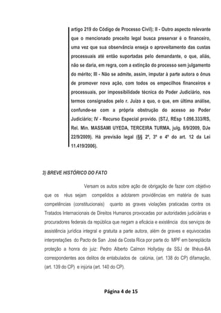 Página 4 de 15
artigo 219 do Código de Processo Civil); II - Outro aspecto relevante
que o mencionado preceito legal busca preservar é o financeiro,
uma vez que sua observância enseja o aproveitamento das custas
processuais até então suportadas pelo demandante, o que, aliás,
não se daria, em regra, com a extinção do processo sem julgamento
do mérito; III - Não se admite, assim, imputar à parte autora o ônus
de promover nova ação, com todos os empecilhos financeiros e
processuais, por impossibilidade técnica do Poder Judiciário, nos
termos consignados pelo r. Juízo a quo, o que, em última análise,
confunde-se com a própria obstrução do acesso ao Poder
Judiciário; IV - Recurso Especial provido. (STJ, REsp 1.098.333/RS,
Rel. Min. MASSAMI UYEDA, TERCEIRA TURMA, julg. 8/9/2009, DJe
22/9/2009). Há previsão legal (§§ 2º, 3º e 4º do art. 12 da Lei
11.419/2006).
3) BREVE HISTÓRICO DO FATO
Versam os autos sobre ação de obrigação de fazer com objetivo
que os réus sejam compelidos a adotarem providências em matéria de suas
competências (constitucionais) quanto as graves violações praticadas contra os
Tratados Internacionais de Direitos Humanos provocadas por autoridades judiciárias e
procuradores federais da república que negam a eficácia e existência dos serviços de
assistência jurídica integral e gratuita a parte autora, além de graves e equivocadas
interpretações do Pacto de San José da Costa Rica por parte do MPF em beneplácita
proteção a honra do juiz: Pedro Alberto Calmon Hollyday da SSJ de Ilhéus-BA
correspondentes aos delitos de entabulados de calúnia, (art. 138 do CP) difamação,
(art. 139 do CP) e injúria (art. 140 do CP).
 