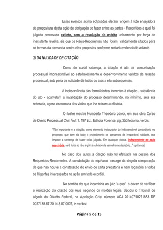 Página 5 de 15
Estes eventos acima eclipsados deram origem à lide ensejadora
da propositura desta ação de obrigação de fazer entre as partes - Recorridos a qual foi
julgado processos extinto, sem a resolução do mérito unicamente por força de
inexistente revelia, eis que os Réus-Recorrentes não foram validamente citados para
os termos da demanda contra eles propostas conforme restará evidenciado adiante.
3) DA NULIDADE DE CITAÇÃO
Como de curial sabença, a citação é ato de comunicação
processual imprescindível ao estabelecimento e desenvolvimento válidos da relação
processual, sob pena de nulidade de todos os atos a ela subsequentes.
A inobservância das formalidades inerentes à citação - substância
do ato - acarretam a invalidação do processo determinando, no mínimo, seja ela
reiterada, agora escoimada dos vícios que lhe retiram a eficácia.
O ilustre mestre Humberto Theodoro Júnior, em sua obra Curso
de Direito Processual Civil, Vol. 1, 18ª Ed., Editora Forense, pg. 253 leciona, verbis:
"Tão importante é a citação, como elemento instaurador do indispensável contraditório no
processo, que sem ela todo o procedimento se contamina de irreparável nulidade, que
impede a sentença de fazer coisa julgada. Em qualquer época, independente de ação
rescisória, será lícito ao réu argüir à nulidade de semelhante decisório..." (grifamos)
No caso dos autos a citação não foi efetuada na pessoa dos
Requeridos-Recorrentes. A constatação do equívoco exsurge da singela comparação
de que não houve a constatação do envio de carta precatória e nem rogatória a todos
os litigantes interessados na ação em toda exordial.
No sentido de que incumbiria ao juiz “a quo” o dever de verificar
a realização da citação dos réus segundo os moldes legais, decidiu o Tribunal de
Alçada do Distrito Federal, na Apelação Cível número ACJ 20140710271883 DF
0027188-87.2014.8.07.0007, in verbis:
 