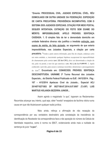 Página 6 de 15
“Ementa: PROCESSUAL CIVIL. JUIZADO ESPECIAL CÍVEL. RÉU
DOMICILIADO EM OUTRA UNIDADE DA FEDERAÇÃO. EXPEDIÇÃO
DE CARTA PRECATÓRIA. PROVIDÊNCIA INCOMPATÍVEL COM O
SISTEMA DOS JUIZADOS ESPECIAIS. CITAÇÃO POR MEIO POSTAL
SEQUER INTENTADA. EXTINÇÃO DO FEITO SEM EXAME DO
MÉRITO. IMPOSSIBILIDADE. APELO PROVIDO. SENTENÇA
CASSADA. 1. O simples fato de ter o demandado domicílio em
unidade federativa diversa não justifica a imediata extinção, sem
exame de mérito, do feito ajuizado, ao argumento de que estaria
impossibilitada, nos Juizados Especiais, a citação por carta
precatória. “Tendo a parte autora informado, para fins de citação, endereço certo
em outra unidade, e, inexistindo qualquer hipótese excepcional de impossibilidade
do chamamento pelo correio (art. 222 do CPC), deve ser determinada a citação do
réu, pela via postal, a teor do que autoriza o art. 18, I, da Lei 9.099/95. 2. Apelo
conhecido e provido, para cassar a sentença recorrida e determinar o prosseguimento
do feito”. Encontrado em: CONHECIDO. PROVIDO. SENTENÇA
DESCONSTITUÍDA. UNÂNIME 3ª Turma Recursal dos Juizados
Especiais... do Distrito Federal Publicado no DJE : 04/12/2014 . Pág.:
167 - 4/12/2014 Apelacao Civel do Juizado... Especial ACJ
20140710271883 DF 0027188-87.2014.8.07.0007 (TJ-DF) LUIS
MARTIUS HOLANDA BEZERRA JUNIOR...
Assim agindo o magistrado “a quo”, lograram os Reclamantes-
Recorridos alcançar seu intento, qual seja, obter "revelia" ensejadora de facílima vitória numa
causa em que não titularizavam qualquer razão jurídica.
Mais ainda, reforça a afirmação de não recepção da
correspondência por seu verdadeiro destinatário pela constatação da inexistência da
identificação do Recebedor da correspondência face a não aposição do número da Cédula de
Identidade respectiva, como é norma na EBCT, evidenciando ainda mais a nulidade da
sentença do juízo “a quo”.
 