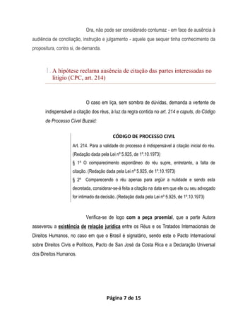 Página 7 de 15
Ora, não pode ser considerado contumaz - em face de ausência à
audiência de conciliação, instrução e julgamento - aquele que sequer tinha conhecimento da
propositura, contra si, de demanda.
1. A hipótese reclama ausência de citação das partes interessadas no
litigio (CPC, art. 214)
O caso em liça, sem sombra de dúvidas, demanda a vertente de
indispensável a citação dos réus, à luz da regra contida no art. 214 e caputs, do Código
de Processo Cível Buzaid:
CÓDIGO DE PROCESSO CIVIL
Art. 214. Para a validade do processo é indispensável à citação inicial do réu.
(Redação dada pela Lei nº 5.925, de 1º.10.1973)
§ 1º O comparecimento espontâneo do réu supre, entretanto, a falta de
citação. (Redação dada pela Lei nº 5.925, de 1º.10.1973)
§ 2º Comparecendo o réu apenas para argüir a nulidade e sendo esta
decretada, considerar-se-á feita a citação na data em que ele ou seu advogado
for intimado da decisão. (Redação dada pela Lei nº 5.925, de 1º.10.1973)
Verifica-se de logo com a peça proemial, que a parte Autora
asseverou a existência de relação jurídica entre os Réus e os Tratados Internacionais de
Direitos Humanos, no caso em que o Brasil é signatário, sendo este o Pacto Internacional
sobre Direitos Civis e Políticos, Pacto de San José da Costa Rica e a Declaração Universal
dos Direitos Humanos.
 