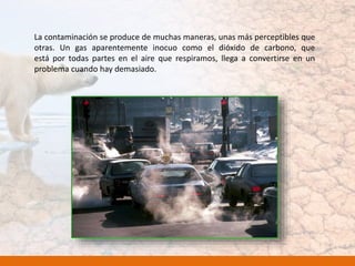 La contaminación se produce de muchas maneras, unas más perceptibles que
otras. Un gas aparentemente inocuo como el dióxido de carbono, que
está por todas partes en el aire que respiramos, llega a convertirse en un
problema cuando hay demasiado.
 