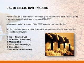 GAS DE EFECTO INVERNADERO
Incrementos en la atmósfera de los cinco gases responsables del 97 % del efecto
invernadero antropogénico en el periodo 1976-2003.
Forzamiento radiactivo entre 1750 y 2005 según estimaciones del IPCC.
Los denominados gases de efecto invernadero o gases invernadero, responsables
del efecto descrito, son:
 Vapor de agua (H2O)
 Dióxido de carbono (CO2)
 Metano (CH4)
 Óxido de nitrógeno (N2O)
 Ozono (O3)
 Clorofluorocarbonos (CFC)
 