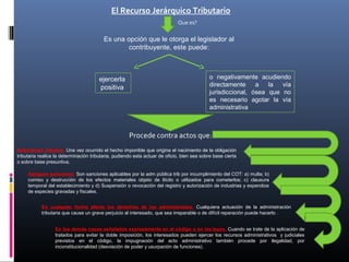 El Recurso Jerárquico Tributario
Que es?
Es una opción que le otorga el legislador al
contribuyente, este puede:
ejercerla
positiva
o negativamente acudiendo
directamente a la vía
jurisdiccional, ósea que no
es necesario agotar la vía
administrativa
Procede contra actos que:
Determinen tributos. Una vez ocurrido el hecho imponible que origina el nacimiento de la obligación
tributaria realice la determinación tributaria, pudiendo esta actuar de oficio, bien sea sobre base cierta
o sobre base presuntiva.
Apliquen sanciones. Son sanciones aplicables por la adm pública trib por incumplimiento del COT: a) multa; b)
comiso y destrucción de los efectos materiales objeto de ilícito o utilizados para cometerlos; c) clausura
temporal del establecimiento y d) Suspensión o revocación del registro y autorización de industrias y expendios
de especies gravadas y fiscales.
En cualquier forma afecte los derechos de los administrados. Cualquiera actuación de la administración
tributaria que cause un grave perjuicio al interesado, que sea irreparable o de difícil reparación puede hacerlo .
En los demás casos señalados expresamente en el código o en las leyes. Cuando se trate de la aplicación de
tratados para evitar la doble imposición, los interesados pueden ejercer los recursos administrativos y judiciales
previstos en el código, la impugnación del acto administrativo también procede por ilegalidad, por
inconstitucionalidad (desviación de poder y usurpación de funciones).
 