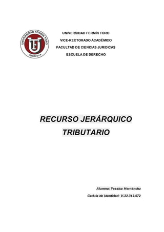 UNIVERSIDAD FERMÍN TORO
VICE-RECTORADO ACADÉMICO
FACULTAD DE CIENCIAS JURIDICAS
ESCUELA DE DERECHO
RECURSO JERÁRQUICO
TRIBUTARIO
Alumno: Yessica Hernández
Cedula de Identidad: V-22.312.572
 