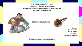 UNIVERSIDAD FERMIN TORO
VICERRECTORADO ACADEMICO
FACULTAD DE CIENCIAS JURIDICAS Y POLITICAS
ESCUELA DE DERECHO
BARQUISIMETO, SEPTIEMBRE DEL 2017.
DERECHO TRIBUTARIO
Alumna:
Ana González.
CI. No. 11.786.614
SAIA – A
Prof. Emilis Ramírez
 