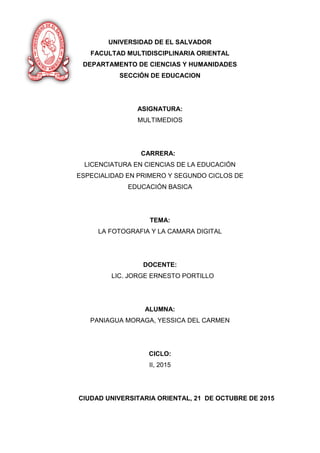 UNIVERSIDAD DE EL SALVADOR
FACULTAD MULTIDISCIPLINARIA ORIENTAL
DEPARTAMENTO DE CIENCIAS Y HUMANIDADES
SECCIÓN DE EDUCACION
ASIGNATURA:
MULTIMEDIOS
CARRERA:
LICENCIATURA EN CIENCIAS DE LA EDUCACIÓN
ESPECIALIDAD EN PRIMERO Y SEGUNDO CICLOS DE
EDUCACIÓN BASICA
TEMA:
LA FOTOGRAFIA Y LA CAMARA DIGITAL
DOCENTE:
LIC. JORGE ERNESTO PORTILLO
ALUMNA:
PANIAGUA MORAGA, YESSICA DEL CARMEN
CICLO:
II, 2015
CIUDAD UNIVERSITARIA ORIENTAL, 21 DE OCTUBRE DE 2015
 