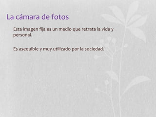 La cámara de fotos
Esta imagen fija es un medio que retrata la vida y
personal.
Es asequible y muy utilizado por la sociedad.

 