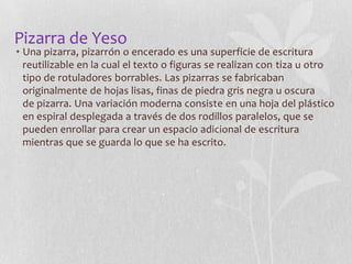 Pizarra de Yeso

• Una pizarra, pizarrón o encerado es una superficie de escritura
reutilizable en la cual el texto o figuras se realizan con tiza u otro
tipo de rotuladores borrables. Las pizarras se fabricaban
originalmente de hojas lisas, finas de piedra gris negra u oscura
de pizarra. Una variación moderna consiste en una hoja del plástico
en espiral desplegada a través de dos rodillos paralelos, que se
pueden enrollar para crear un espacio adicional de escritura
mientras que se guarda lo que se ha escrito.

 