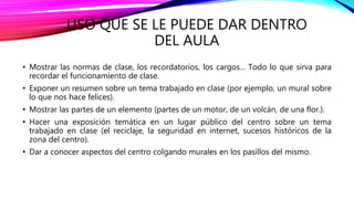 USO QUE SE LE PUEDE DAR DENTRO
DEL AULA
• Mostrar las normas de clase, los recordatorios, los cargos... Todo lo que sirva para
recordar el funcionamiento de clase.
• Exponer un resumen sobre un tema trabajado en clase (por ejemplo, un mural sobre
lo que nos hace felices).
• Mostrar las partes de un elemento (partes de un motor, de un volcán, de una flor.).
• Hacer una exposición temática en un lugar público del centro sobre un tema
trabajado en clase (el reciclaje, la seguridad en internet, sucesos históricos de la
zona del centro).
• Dar a conocer aspectos del centro colgando murales en los pasillos del mismo.
 