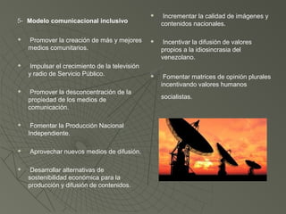 5- Modelo comunicacional inclusivo


Promover la creación de más y mejores
medios comunitarios.



Impulsar el crecimiento de la televisión
y radio de Servicio Público.



Promover la desconcentración de la
propiedad de los medios de
comunicación.



Fomentar la Producción Nacional
Independiente.





Aprovechar nuevos medios de difusión.
Desarrollar alternativas de
sostenibilidad económica para la
producción y difusión de contenidos.



Incrementar la calidad de imágenes y
contenidos nacionales.



Incentivar la difusión de valores
propios a la idiosincrasia del
venezolano.



Fomentar matrices de opinión plurales
incentivando valores humanos
socialistas.

 
