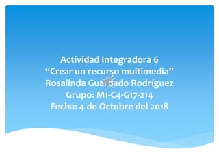 Actividad Integradora 6
“Crear un recurso multimedia”
Rosalinda Guardado Rodríguez
Grupo: M1-C4-G17-214
Fecha: 4 de Octubre del 2018
 