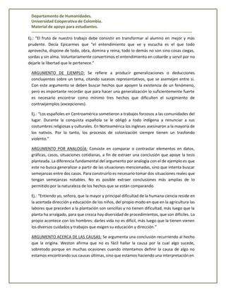 Departamento de Humanidades.
Universidad Cooperativa de Colombia.
Material de apoyo para estudiantes.
------------------------------------------------------------------------------------------------------------------------
Ej.: “El fruto de nuestro trabajo debe consistir en transformar al alumno en mejor y más
prudente. Decía Epicarmes que “el entendimiento que ve y escucha es el que todo
aprovecha, dispone de todo, obra, domina y reina; todo lo demás no son sino cosas ciegas,
sordas y sin alma. Voluntariamente convertimos el entendimiento en cobarde y servil por no
dejarle la libertad que le pertenece.”
ARGUMENTO DE EJEMPLO: Se refiere a producir generalizaciones o deducciones
concluyentes sobre un tema, citando sucesos representativos, que se asemejen entre sí.
Con este argumento se deben buscar hechos que apoyen la existencia de un fenómeno,
pero es importante recordar que para hacer una generalización lo suficientemente fuerte
es necesario encontrar como mínimo tres hechos que dificulten el surgimiento de
contraejemplos (excepciones).
Ej.: “Los españoles en Centroamérica sometieron a trabajos forzosos a las comunidades del
lugar. Durante la conquista española se le obligó a todo indígena a renunciar a sus
costumbres religiosas y culturales. En Norteamérica los ingleses asesinaron a la mayoría de
los nativos. Por lo tanto, los procesos de colonización siempre tienen un trasfondo
violento.”
ARGUMENTO POR ANALOGÍA: Consiste en comparar o contrastar elementos en datos,
gráficas, casos, situaciones cotidianas, a fin de extraer una conclusión que apoye la tesis
planteada. La diferencia fundamental del argumento por analogía con el de ejemplo es que
este no busca generalizar a partir de las situaciones mencionadas, sino que intenta buscar
semejanzas entre dos casos. Para construirlo es necesario tomar dos situaciones reales que
tengan semejanzas notables. No es posible extraer conclusiones más amplias de lo
permitido por la naturaleza de los hechos que se están comparando.
Ej.: “Entiendo yo, señora, que la mayor y principal dificultad de la humana ciencia reside en
la acertada dirección y educación de los niños, del propio modo en que en la agricultura las
labores que preceden a la plantación son sencillas y no tienen dificultad, más luego que la
planta ha arraigado, para que crezca hay diversidad de procedimientos, que son difíciles. Lo
propio acontece con los hombres: darles vida no es difícil, más luego que la tienen vienen
los diversos cuidados y trabajos que exigen su educación y dirección.”
ARGUMENTO ACERCA DE LAS CAUSAS: Se argumenta una conclusión recurriendo al hecho
que la origina. Weston afirma que no es fácil hallar la causa por la cual algo sucede,
sobretodo porque en muchas ocasiones cuando intentamos definir la causa de algo no
estamos encontrando sus causas últimas, sino que estamos haciendo una interpretación en
 
