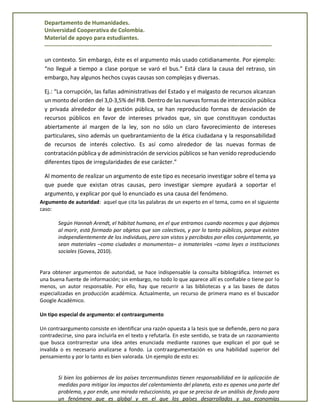 Departamento de Humanidades.
Universidad Cooperativa de Colombia.
Material de apoyo para estudiantes.
------------------------------------------------------------------------------------------------------------------------
un contexto. Sin embargo, éste es el argumento más usado cotidianamente. Por ejemplo:
“no llegué a tiempo a clase porque se varó el bus.” Está clara la causa del retraso, sin
embargo, hay algunos hechos cuyas causas son complejas y diversas.
Ej.: “La corrupción, las fallas administrativas del Estado y el malgasto de recursos alcanzan
un monto del orden del 3,0-3,5% del PIB. Dentro de las nuevas formas de interacción pública
y privada alrededor de la gestión pública, se han reproducido formas de desviación de
recursos públicos en favor de intereses privados que, sin que constituyan conductas
abiertamente al margen de la ley, son no sólo un claro favorecimiento de intereses
particulares, sino además un quebrantamiento de la ética ciudadana y la responsabilidad
de recursos de interés colectivo. Es así como alrededor de las nuevas formas de
contratación pública y de administración de servicios públicos se han venido reproduciendo
diferentes tipos de irregularidades de ese carácter.”
Al momento de realizar un argumento de este tipo es necesario investigar sobre el tema ya
que puede que existan otras causas, pero investigar siempre ayudará a soportar el
argumento, y explicar por qué lo enunciado es una causa del fenómeno.
Argumento de autoridad: aquel que cita las palabras de un experto en el tema, como en el siguiente
caso:
Según Hannah Arendt, el hábitat humano, en el que entramos cuando nacemos y que dejamos
al morir, está formado por objetos que son colectivos, y por lo tanto públicos, porque existen
independientemente de los individuos, pero son vistos y percibidos por ellos conjuntamente, ya
sean materiales –como ciudades o monumentos– o inmateriales –como leyes o instituciones
sociales (Govea, 2010).
Para obtener argumentos de autoridad, se hace indispensable la consulta bibliográfica. Internet es
una buena fuente de información; sin embargo, no todo lo que aparece allí es confiable o tiene por lo
menos, un autor responsable. Por ello, hay que recurrir a las bibliotecas y a las bases de datos
especializadas en producción académica. Actualmente, un recurso de primera mano es el buscador
Google Académico.
Un tipo especial de argumento: el contraargumento
Un contraargumento consiste en identificar una razón opuesta a la tesis que se defiende, pero no para
contradecirse, sino para incluirla en el texto y refutarla. En este sentido, se trata de un razonamiento
que busca contrarrestar una idea antes enunciada mediante razones que explican el por qué se
invalida o es necesario analizarse a fondo. La contraargumentación es una habilidad superior del
pensamiento y por lo tanto es bien valorada. Un ejemplo de esto es:
Si bien los gobiernos de los países tercermundistas tienen responsabilidad en la aplicación de
medidas para mitigar los impactos del calentamiento del planeta, esto es apenas una parte del
problema, y por ende, una mirada reduccionista, ya que se precisa de un análisis de fondo para
un fenómeno que es global y en el que los países desarrollados y sus economías
 