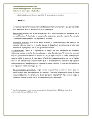 Departamento de Humanidades.
Universidad Cooperativa de Colombia.
Material de apoyo para estudiantes.
------------------------------------------------------------------------------------------------------------------------
industrializadas, contribuyen a la emisión de gases efecto invernadero.
2. FALACIAS
Las falacias argumentativas ocurren cuando se desarrolla un argumento que parece válido,
pero realmente no lo es. Estos son los principales tipos:
Ad hominem: Consiste en “atacar a la persona de la autoridad delegada, en vez de atacar
sus cualificaciones”. En efecto, no atacamos las ideas sino a quien las expone. Por ejemplo,
“Juan es fascista y por tanto sus argumentos no valen”.
Petición de principio: Usar de un modo implícito la conclusión como una premisa. Por
ejemplo: ¿de qué color es el caballo blanco de Napoleón? La referencia al color está
implícita en la pregunta y ello es una grave contradicción.
Ad ignorantiam: (apelar a la ignorancia) es argüir que una afirmación es verdadera
solamente porque no se ha demostrado que es falsa. Por ejemplo, “A afirma: ha ocurrido
hoy una grave caída de la Bolsa de Valores de Lima; B replica: Eso no es cierto, no hay ningún
reporte oficial al respecto; A reconviene: ¿Puede Ud. acaso demostrar que no ha habido
caída?”. En este caso es necesario notar que, si B desarrolla una aclaración de negación
evidentemente no podrá demostrar algo que no existe. Siempre es más sencillo demostrar
que algo existe a demostrar algo que no.
De generalización precipitada: Surge cuando se generaliza a partir de casos que son
insuficientes o poco representativos. Por ejemplo, “este libro no analiza los temas de fondo
en su introducción. Por lo tanto, ha de ser por cierto incompleto”. No podemos juzgar el
contenido total de un libro si solo analizamos una parte del mismo.
* Las referencias usadas en este texto se han tomado de: Weston, Anthony (2006). Las claves de la
argumentación. Barcelona. Editorial Ariel.
 