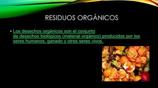 RESIDUOS ORGÁNICOS
• Los desechos orgánicos son el conjunto
de desechos biológicos (material orgánico) producidos por los
seres humanos, ganado y otros seres vivos.
 