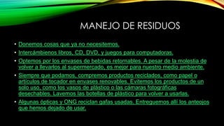 MANEJO DE RESIDUOS
• Donemos cosas que ya no necesitemos.
• Intercámbienos libros, CD, DVD, y juegos para computadoras.
• Optemos por los envases de bebidas retornables. A pesar de la molestia de
volver a llevarlos al supermercado, es mejor para nuestro medio ambiente.
• Siempre que podamos, compremos productos reciclados, como papel o
artículos de tocador en envases renovables. Evitemos los productos de un
solo uso, como los vasos de plástico o las cámaras fotográficas
desechables. Lavemos las botellas de plástico para volver a usarlas.
• Algunas ópticas y ONG reciclan gafas usadas. Entreguemos allí los anteojos
que hemos dejado de usar.
 