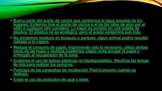 • Buena parte del aceite de cocina que contamina el agua procede de los
hogares. Evitemos tirar el aceite de cocina o el de las latas de atún por el
sifón o cualquier otro sumidero. Lo mejor es ponerlo en una botella de
plástico. El plástico no es ecológico, pero el aceite contamina aun más.
• No arrojemos residuos en bosques o parques, algún animal podría resultar
dañado si lo ingiere.
• Reduce el consumo de papel, imprimiendo solo lo necesario, utiliza ambas
caras de las hojas y reutiliza cuadernos viejos; evita arrugar el papel y
entrégalo al recuperador de la zona.
• Evitemos el uso de bolsas plásticas no biodegradables. Reutiliza las bolsas
de tela para realizar tus compras.
• Participa de las campañas de recolección Post-Consumo cuando se
realicen.
• Evitar el uso de productos de usar y botar.
 