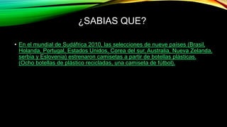• En el mundial de Sudáfrica 2010, las selecciones de nueve países (Brasil,
Holanda, Portugal, Estados Unidos, Corea del sur, Australia, Nueva Zelanda,
serbia y Eslovenia) estrenaron camisetas a partir de botellas plásticas.
(Ocho botellas de plástico recicladas, una camiseta de fútbol).
¿SABIAS QUE?
 