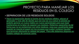 PROYECTO PARA MANEJAR LOS
RESIDUOS EN EL COLEGIO
• SEPARACION DE LOS RESIDUOS SOLIDOS:
• Hacer la separación desde la fuente de los residuos sólidos, educar al
generador y mas allá de decirle que con eso se va a salvar el planeta es
poderle generar un nuevo habito (un nuevo aprendizaje) para que logre
mantenerse en la labor de separar sus residuos. Debemos separarlos de tal
forma que no se contaminen con otros residuos, cosa que usualmente pasa
cuando se mezcla el papel con los envases que suelen contener líquidos
que terminan afectando la calidad del papel. Para ello debemos disponer en
nuestro colegio de canecas como:
 