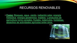 RECURSOS RENOVABLES
• Como: Bosques, agua, viento, radiación solar, energía
hidráulica, energía geotérmica, madera, y productos de
agricultura como cereales, frutales, tubérculos, hortalizas,
desechos de actividades agrícolas entre otros.
 
