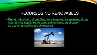 RECURSOS NO RENOVABLES
• Como : el carbón, el petróleo, los minerales, los metales, el gas
natural y los depósitos de agua subterránea, en el caso
de acuíferos confinados sin recarga.
 