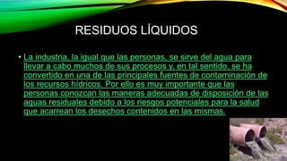 RESIDUOS LÍQUIDOS
• La industria, la igual que las personas, se sirve del agua para
llevar a cabo muchos de sus procesos y, en tal sentido, se ha
convertido en una de las principales fuentes de contaminación de
los recursos hídricos. Por ello es muy importante que las
personas conozcan las maneras adecuadas de disposición de las
aguas residuales debido a los riesgos potenciales para la salud
que acarrean los desechos contenidos en las mismas.
 